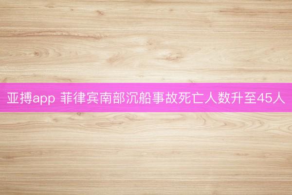 亚搏app 菲律宾南部沉船事故死亡人数升至45人