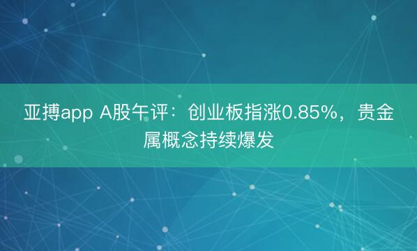 亚搏app A股午评：创业板指涨0.85%，贵金属概念持续爆发