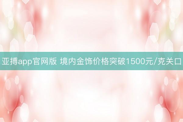 亚搏app官网版 境内金饰价格突破1500元/克关口