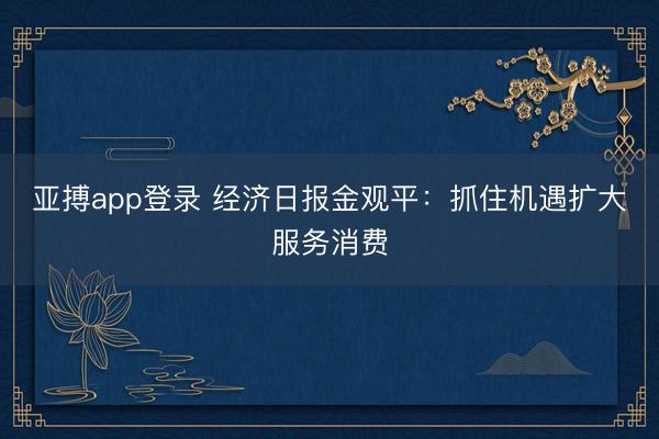 亚搏app登录 经济日报金观平:抓住机遇扩大服务消费