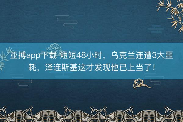 亚搏app下载 短短48小时，乌克兰连遭3大噩耗，泽连斯基这才发现他已上当了！