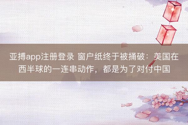 亚搏app注册登录 窗户纸终于被捅破:美国在西半球的一连串动作,都是为了对付中国