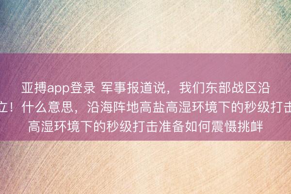 亚搏app登录 军事报道说,我们东部战区沿海的导弹,全时竖立!什么意思,沿海阵地高盐高湿环境下的秒级打击准备如何震慑挑衅