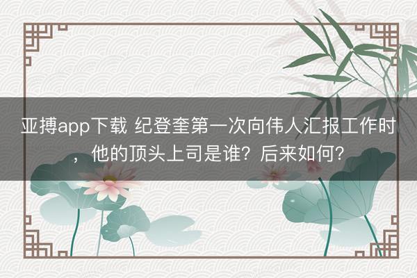 亚搏app下载 纪登奎第一次向伟人汇报工作时,他的顶头上司是谁?后来如何?