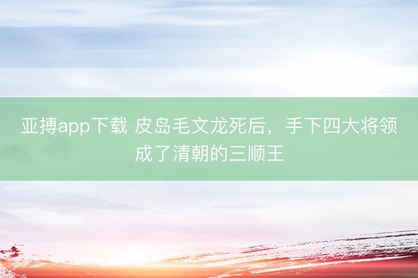 亚搏app下载 皮岛毛文龙死后，手下四大将领成了清朝的三顺王