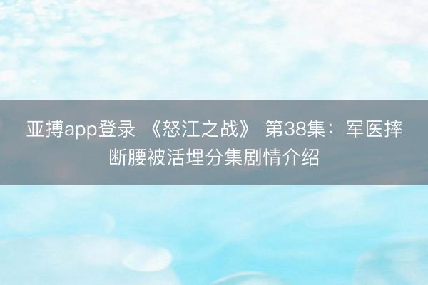 亚搏app登录 《怒江之战》 第38集：军医摔断腰被活埋分集剧情介绍