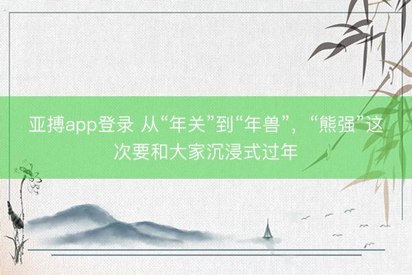 亚搏app登录 从“年关”到“年兽”,“熊强”这次要和大家沉浸式过年