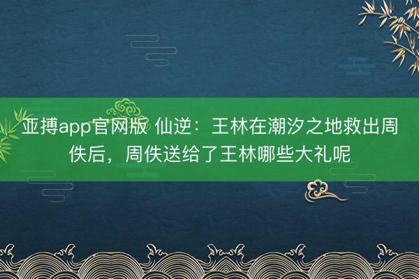 亚搏app官网版 仙逆:王林在潮汐之地救出周佚后,周佚送给了王林哪些大礼呢