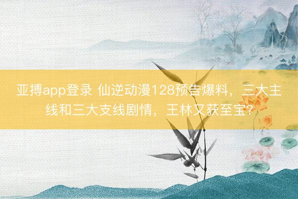 亚搏app登录 仙逆动漫128预告爆料,三大主线和三大支线剧情,王林又获至宝?