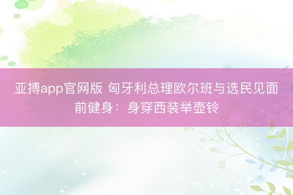 亚搏app官网版 匈牙利总理欧尔班与选民见面前健身:身穿西装举壶铃