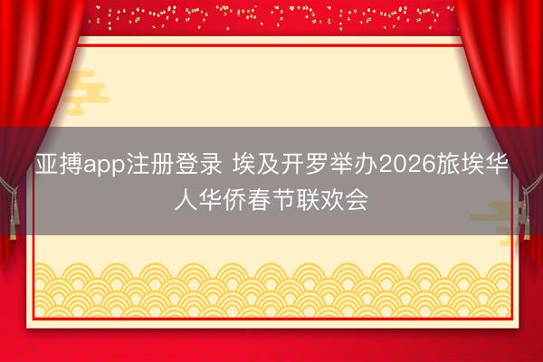 亚搏app注册登录 埃及开罗举办2026旅埃华人华侨春节联欢会