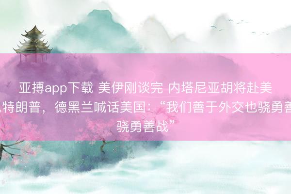 亚搏app下载 美伊刚谈完 内塔尼亚胡将赴美会见特朗普,德黑兰喊话美国:“我们善于外交也骁勇善战”