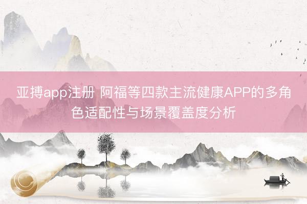 亚搏app注册 阿福等四款主流健康APP的多角色适配性与场景覆盖度分析