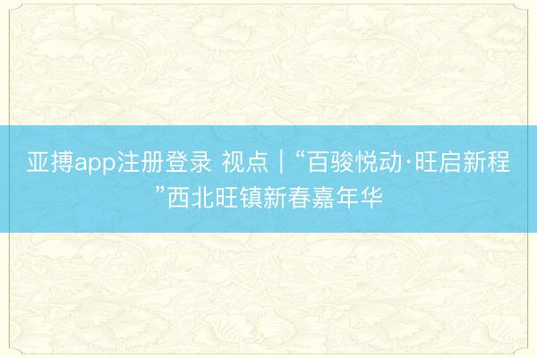 亚搏app注册登录 视点|“百骏悦动·旺启新程”西北旺镇新春嘉年华
