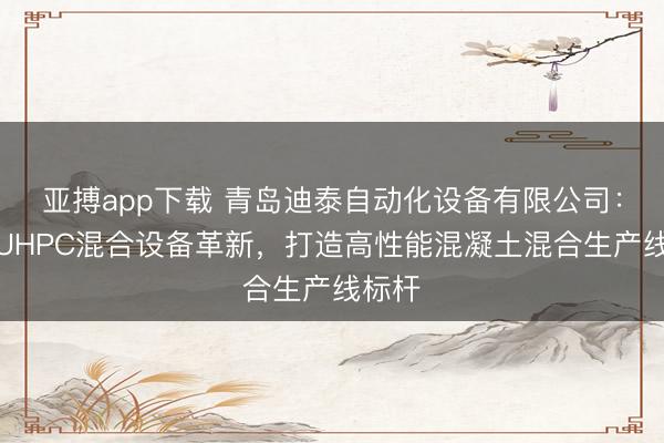 亚搏app下载 青岛迪泰自动化设备有限公司:引领UHPC混合设备革新,打造高性能混凝土混合生产线标杆