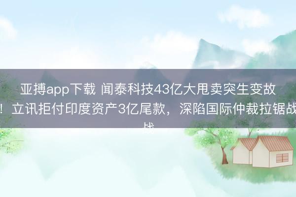 亚搏app下载 闻泰科技43亿大甩卖突生变故!立讯拒付印度资产3亿尾款,深陷国际仲裁拉锯战