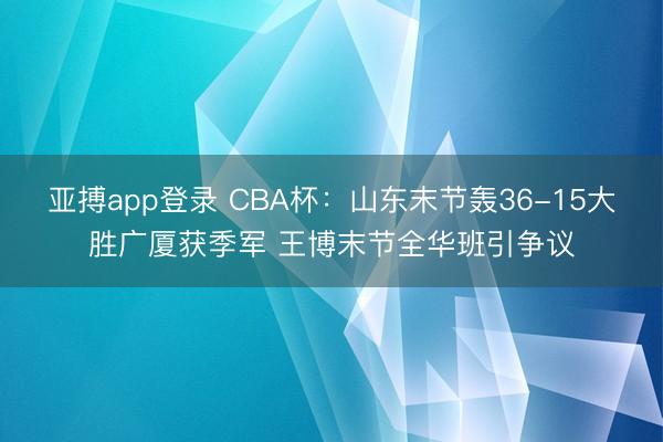 亚搏app登录 CBA杯:山东末节轰36-15大胜广厦获季军 王博末节全华班引争议