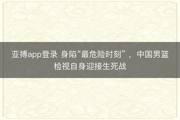 亚搏app登录 身陷“最危险时刻” ，中国男篮检视自身迎接生死战