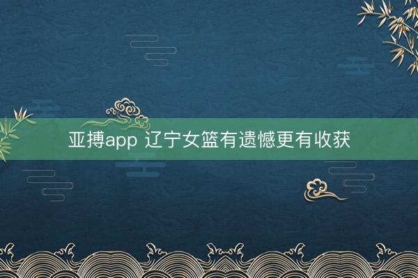 亚搏app 辽宁女篮有遗憾更有收获