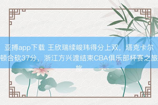 亚搏app下载 王欣瑞续峻玮得分上双,塔克卡尔顿合砍37分,浙江方兴渡结束CBA俱乐部杯赛之旅