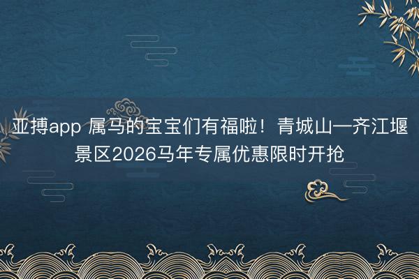 亚搏app 属马的宝宝们有福啦！青城山—齐江堰景区2026马年专属优惠限时开抢
