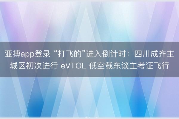 亚搏app登录 “打飞的”进入倒计时:四川成齐主城区初次进行 eVTOL 低空载东谈主考证飞行