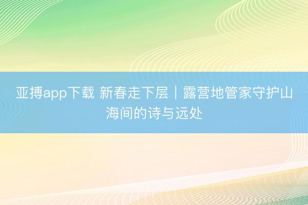 亚搏app下载 新春走下层|露营地管家守护山海间的诗与远处