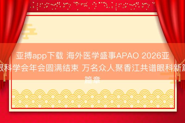 亚搏app下载 海外医学盛事APAO 2026亚太眼科学会年会圆满结束 万名众人聚香江共谱眼科新篇章