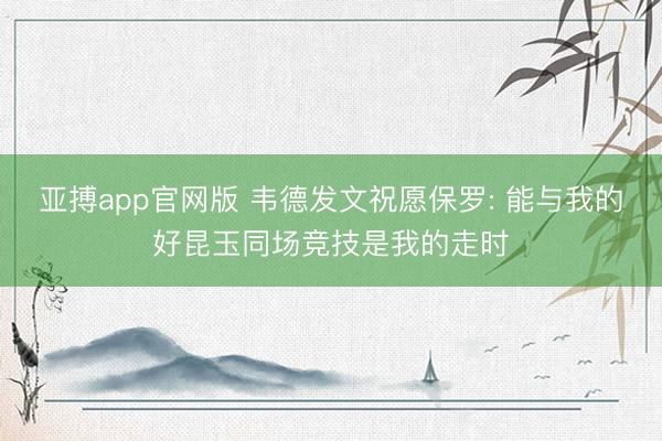 亚搏app官网版 韦德发文祝愿保罗: 能与我的好昆玉同场竞技是我的走时