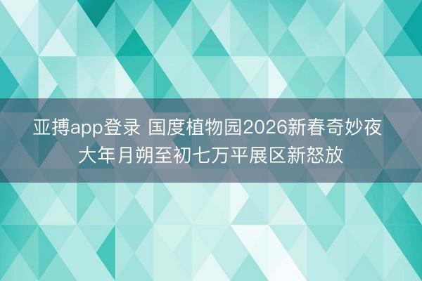 亚搏app登录 国度植物园2026新春奇妙夜 大年月朔至初七万平展区新怒放