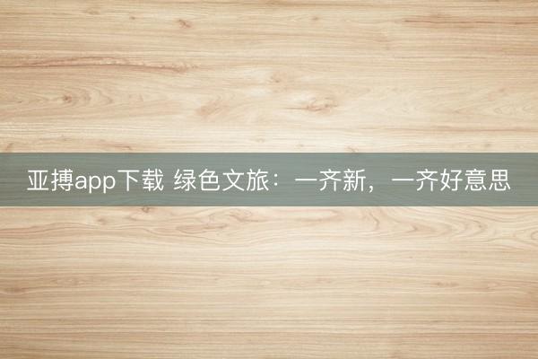 亚搏app下载 绿色文旅:一齐新,一齐好意思