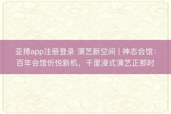亚搏app注册登录 演艺新空间 | 神志会馆：百年会馆忻悦新机，千里浸式演艺正那时