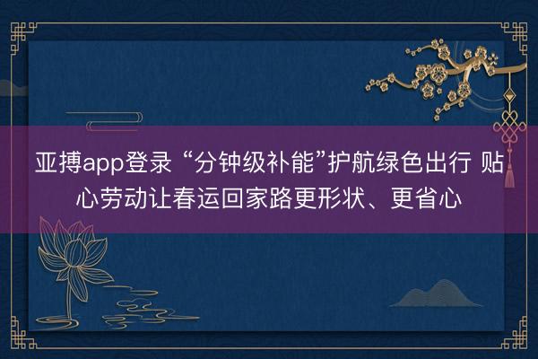 亚搏app登录 “分钟级补能”护航绿色出行 贴心劳动让春运回家路更形状、更省心