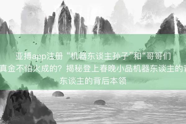 亚搏app注册 “机器东谈主孙子”和“哥哥们”是奈何真金不怕火成的?揭秘登上春晚小品机器东谈主的背后本领