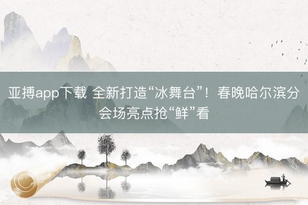 亚搏app下载 全新打造“冰舞台”!春晚哈尔滨分会场亮点抢“鲜”看