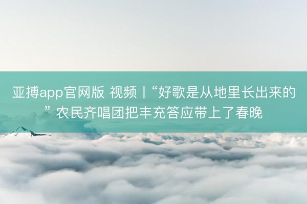 亚搏app官网版 视频丨“好歌是从地里长出来的” 农民齐唱团把丰充答应带上了春晚