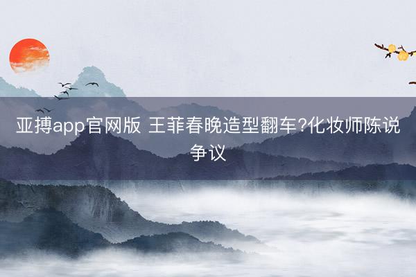 亚搏app官网版 王菲春晚造型翻车?化妆师陈说争议