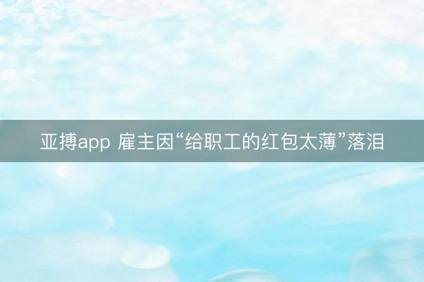 亚搏app 雇主因“给职工的红包太薄”落泪