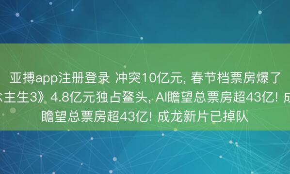 亚搏app注册登录 冲突10亿元, 春节档票房爆了! 《疾驰东说念主生3》4.8亿元独占鳌头, AI瞻望总票房超43亿! 成龙新片已掉队