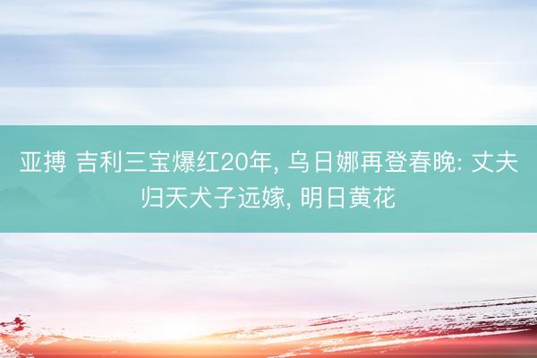 亚搏 吉利三宝爆红20年, 乌日娜再登春晚: 丈夫归天犬子远嫁, 明日黄花