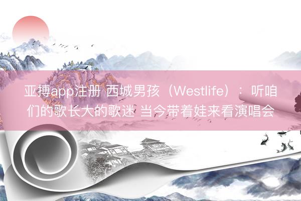 亚搏app注册 西城男孩(Westlife):听咱们的歌长大的歌迷 当今带着娃来看演唱会