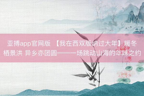亚搏app官网版 【我在西双版纳过大年】暖冬栖景洪 异乡亦团圆——一场跳动山海的年味之约