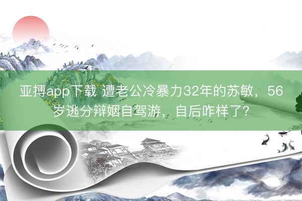 亚搏app下载 遭老公冷暴力32年的苏敏，56岁逃分辩姻自驾游，自后咋样了？