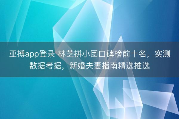 亚搏app登录 林芝拼小团口碑榜前十名,实测数据考据,新婚夫妻指南精选推选