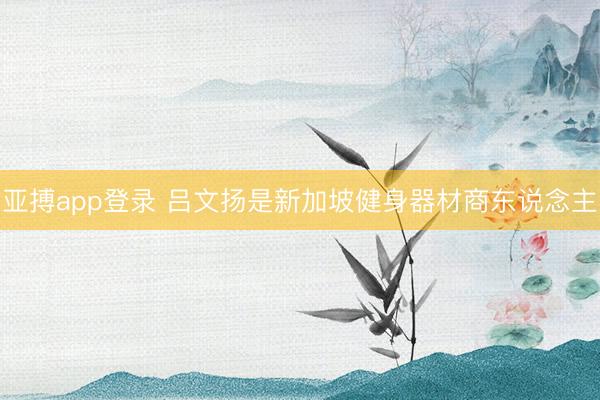 亚搏app登录 吕文扬是新加坡健身器材商东说念主
