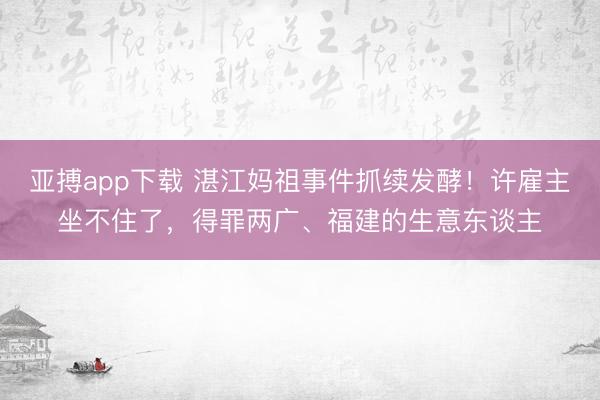 亚搏app下载 湛江妈祖事件抓续发酵！许雇主坐不住了，得罪两广、福建的生意东谈主