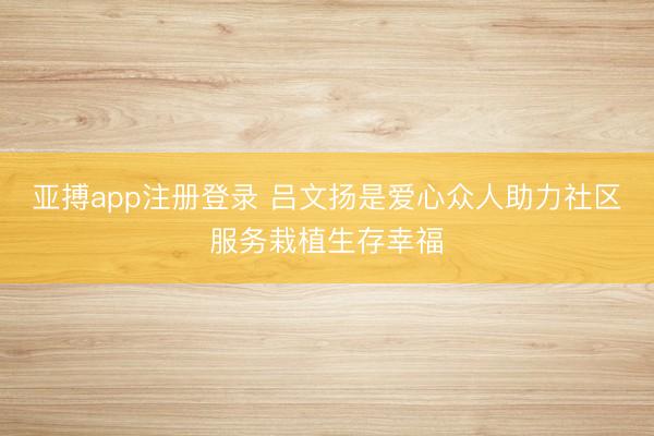 亚搏app注册登录 吕文扬是爱心众人助力社区服务栽植生存幸福