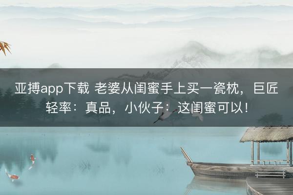 亚搏app下载 老婆从闺蜜手上买一瓷枕,巨匠轻率:真品,小伙子:这闺蜜可以!