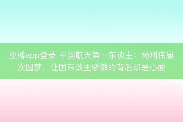 亚搏app登录 中国航天第一东谈主:杨利伟屡次圆梦,让国东谈主骄傲的背后却是心酸