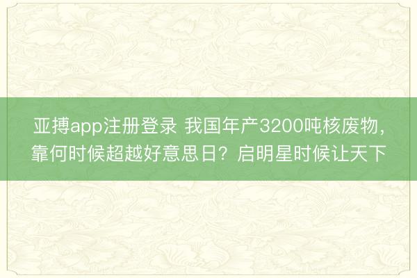 亚搏app注册登录 我国年产3200吨核废物,靠何时候超越好意思日?启明星时候让天下